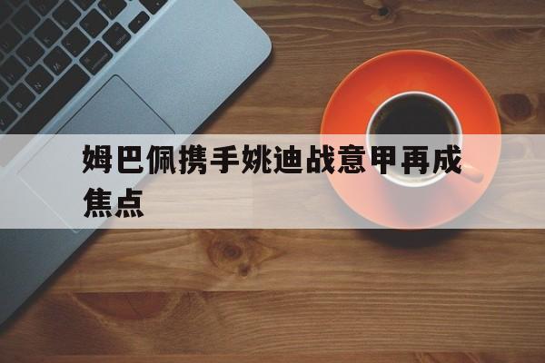 姆巴佩携手姚迪战意甲再成焦点(footballplayer姆巴佩)
